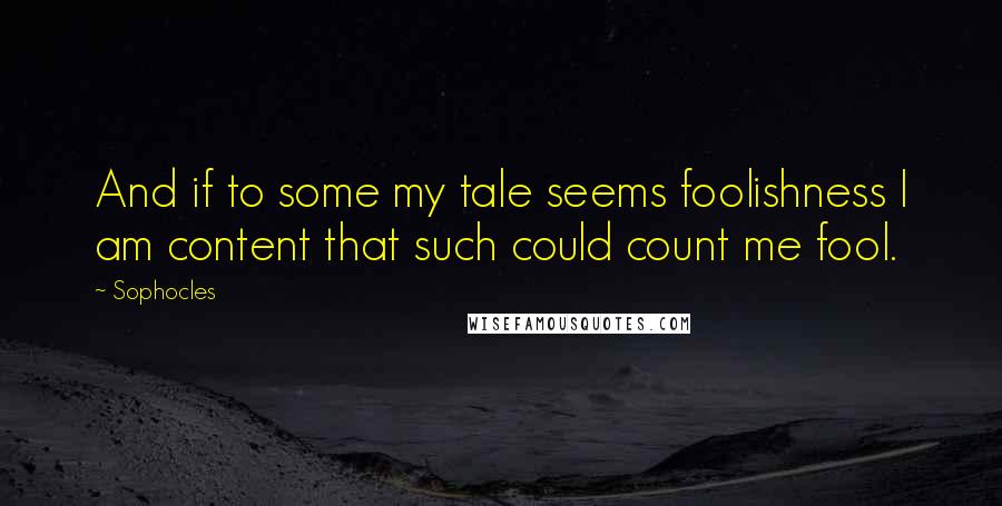 Sophocles Quotes: And if to some my tale seems foolishness I am content that such could count me fool.