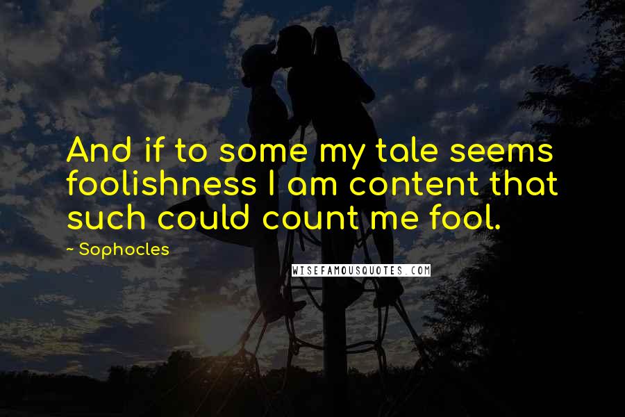 Sophocles Quotes: And if to some my tale seems foolishness I am content that such could count me fool.