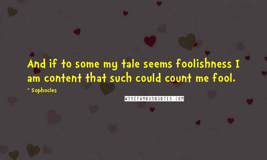 Sophocles Quotes: And if to some my tale seems foolishness I am content that such could count me fool.