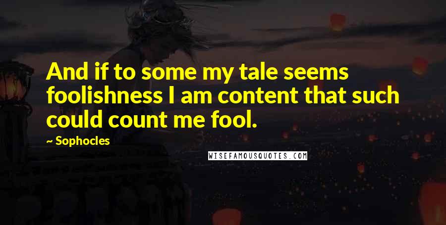 Sophocles Quotes: And if to some my tale seems foolishness I am content that such could count me fool.