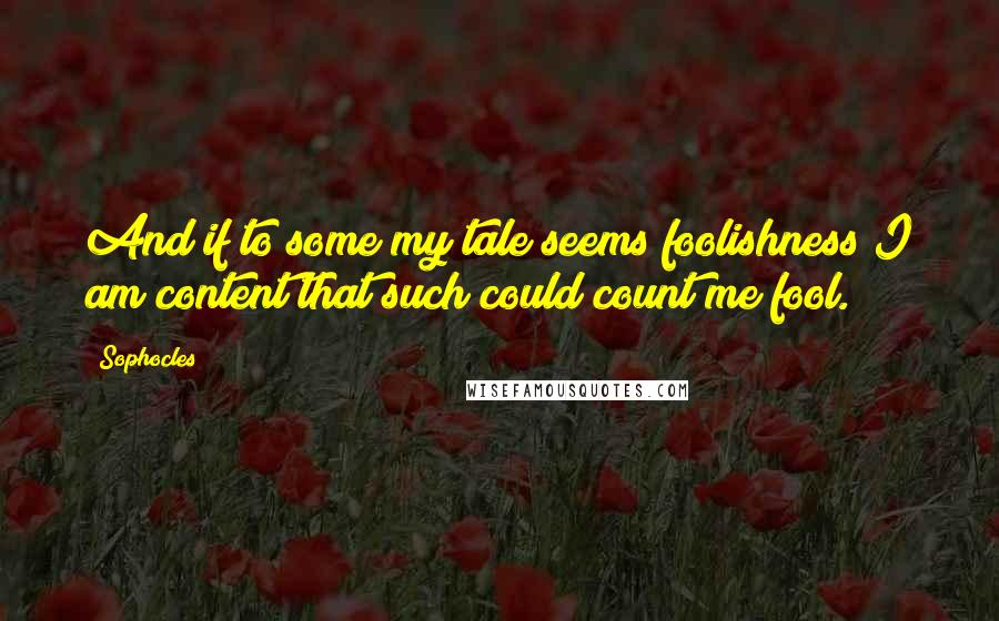 Sophocles Quotes: And if to some my tale seems foolishness I am content that such could count me fool.