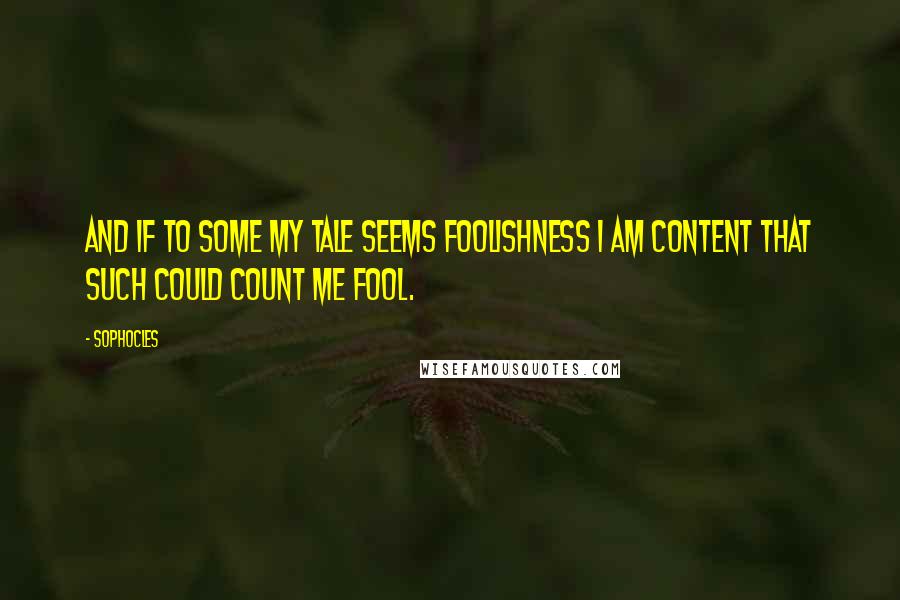 Sophocles Quotes: And if to some my tale seems foolishness I am content that such could count me fool.