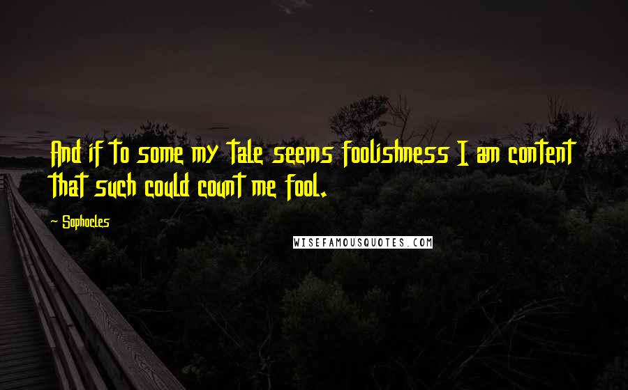 Sophocles Quotes: And if to some my tale seems foolishness I am content that such could count me fool.