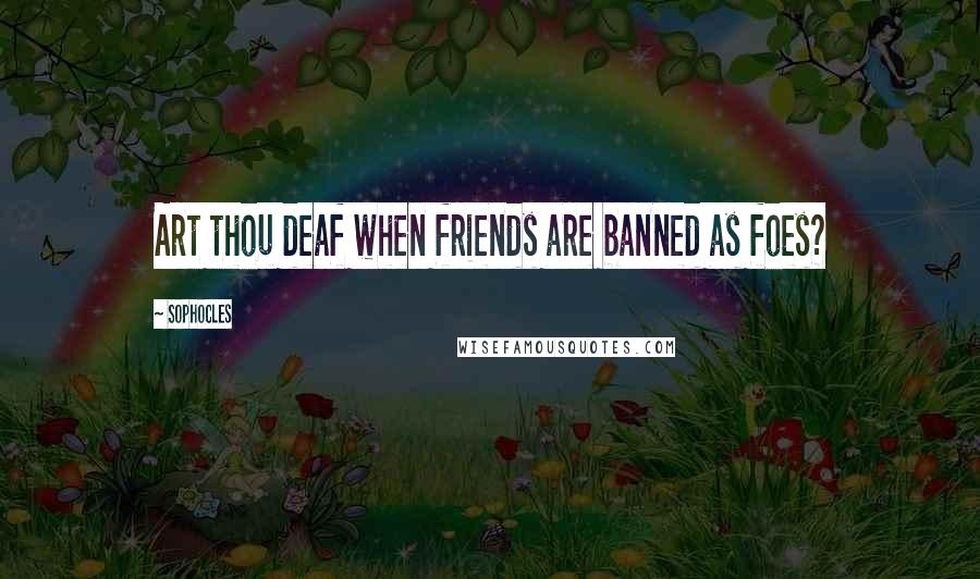 Sophocles Quotes: Art thou deaf when friends are banned as foes?