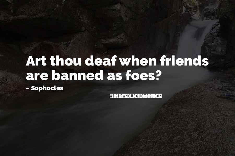 Sophocles Quotes: Art thou deaf when friends are banned as foes?