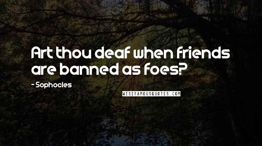 Sophocles Quotes: Art thou deaf when friends are banned as foes?