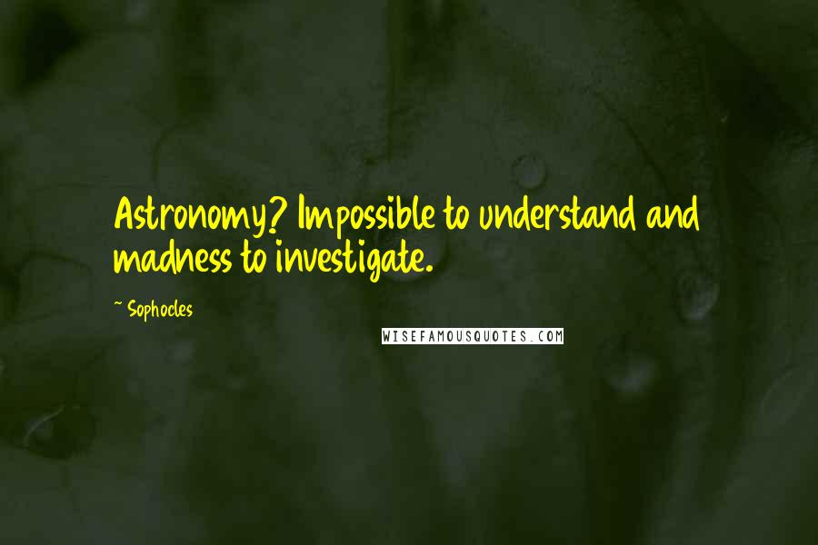 Sophocles Quotes: Astronomy? Impossible to understand and madness to investigate.