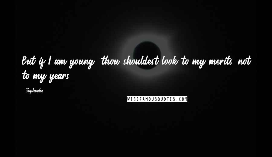 Sophocles Quotes: But if I am young, thou shouldest look to my merits, not to my years.