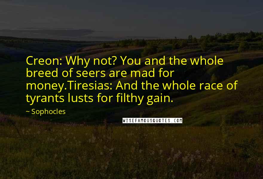 Sophocles Quotes: Creon: Why not? You and the whole breed of seers are mad for money.Tiresias: And the whole race of tyrants lusts for filthy gain.
