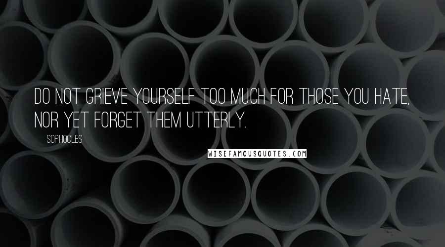 Sophocles Quotes: Do not grieve yourself too much for those you hate, nor yet forget them utterly.