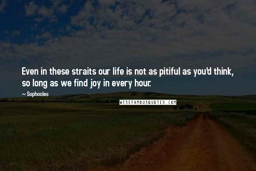 Sophocles Quotes: Even in these straits our life is not as pitiful as you'd think, so long as we find joy in every hour.