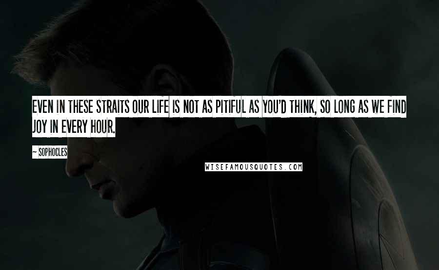 Sophocles Quotes: Even in these straits our life is not as pitiful as you'd think, so long as we find joy in every hour.