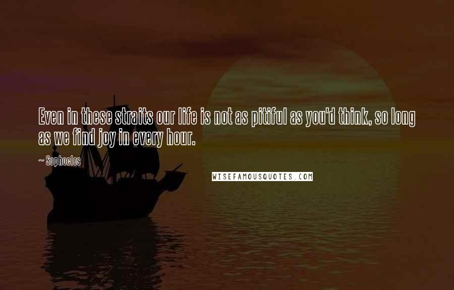 Sophocles Quotes: Even in these straits our life is not as pitiful as you'd think, so long as we find joy in every hour.