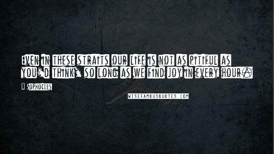 Sophocles Quotes: Even in these straits our life is not as pitiful as you'd think, so long as we find joy in every hour.