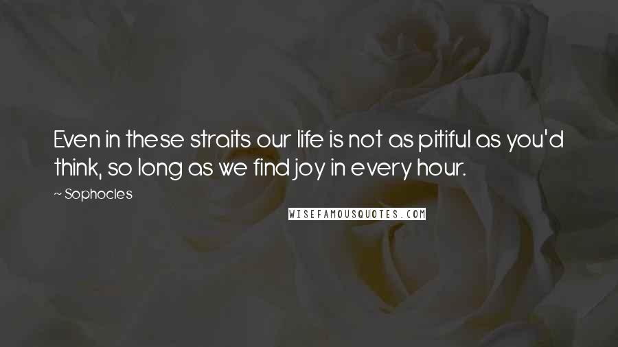 Sophocles Quotes: Even in these straits our life is not as pitiful as you'd think, so long as we find joy in every hour.