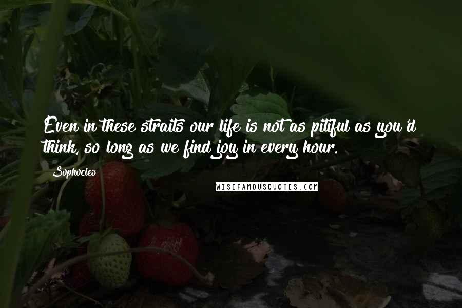 Sophocles Quotes: Even in these straits our life is not as pitiful as you'd think, so long as we find joy in every hour.