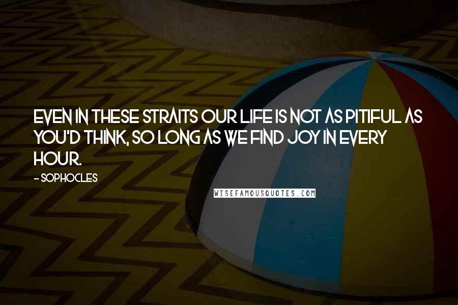 Sophocles Quotes: Even in these straits our life is not as pitiful as you'd think, so long as we find joy in every hour.