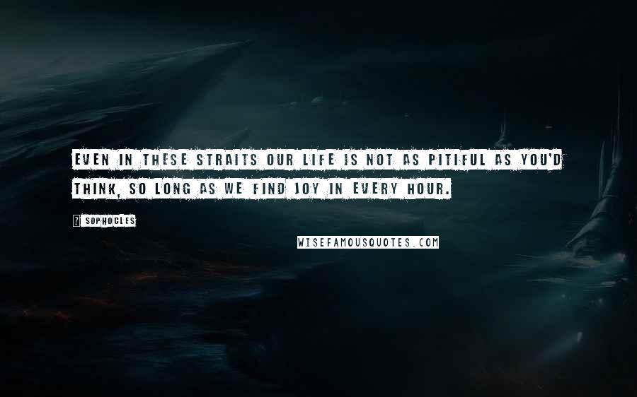 Sophocles Quotes: Even in these straits our life is not as pitiful as you'd think, so long as we find joy in every hour.