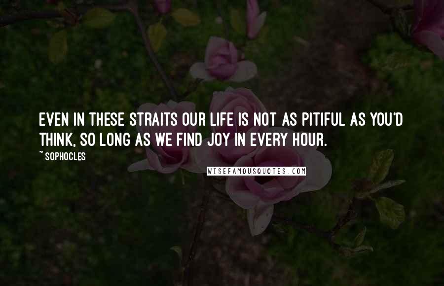 Sophocles Quotes: Even in these straits our life is not as pitiful as you'd think, so long as we find joy in every hour.