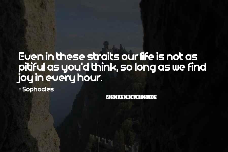 Sophocles Quotes: Even in these straits our life is not as pitiful as you'd think, so long as we find joy in every hour.