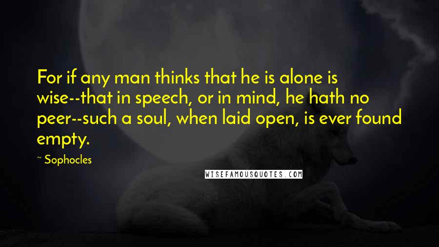 Sophocles Quotes: For if any man thinks that he is alone is wise--that in speech, or in mind, he hath no peer--such a soul, when laid open, is ever found empty.