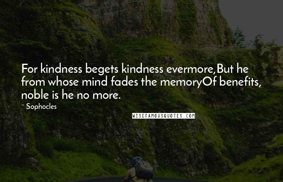 Sophocles Quotes: For kindness begets kindness evermore,But he from whose mind fades the memoryOf benefits, noble is he no more.