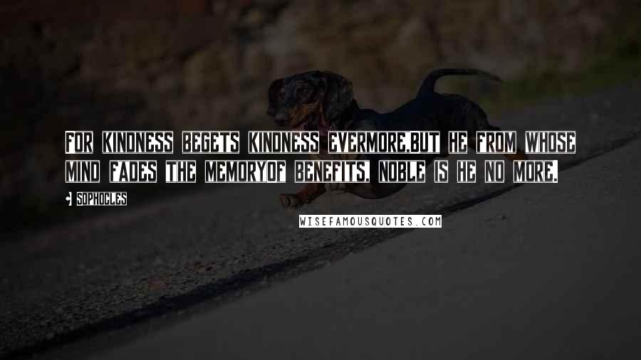 Sophocles Quotes: For kindness begets kindness evermore,But he from whose mind fades the memoryOf benefits, noble is he no more.