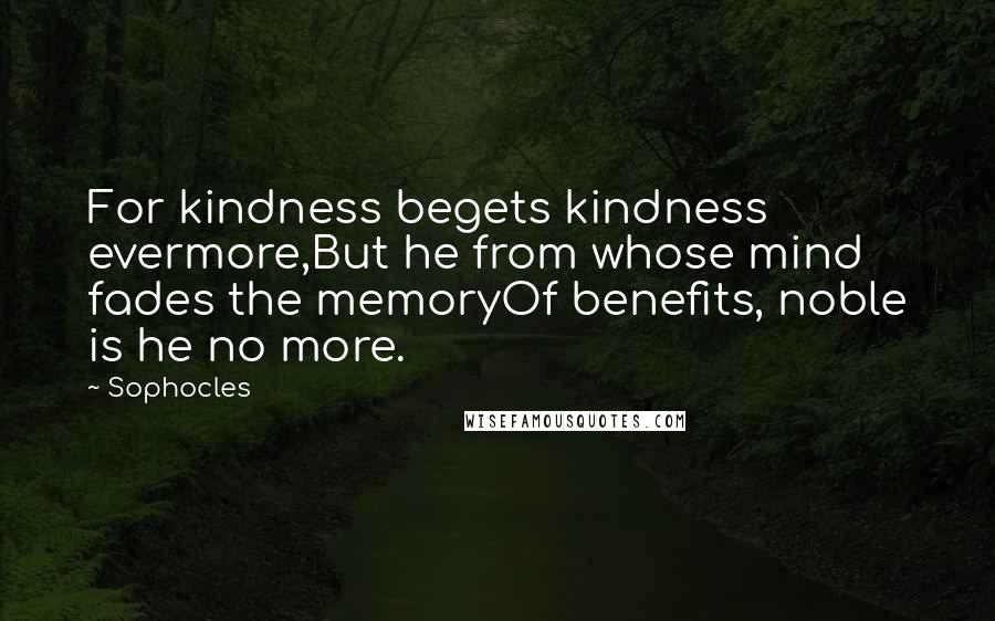 Sophocles Quotes: For kindness begets kindness evermore,But he from whose mind fades the memoryOf benefits, noble is he no more.