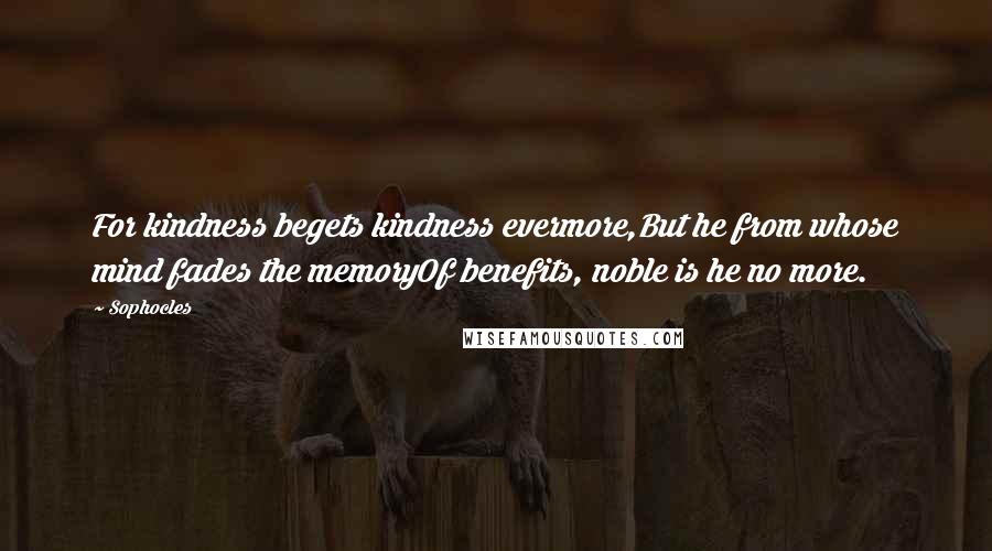 Sophocles Quotes: For kindness begets kindness evermore,But he from whose mind fades the memoryOf benefits, noble is he no more.