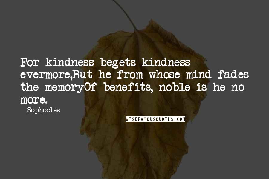 Sophocles Quotes: For kindness begets kindness evermore,But he from whose mind fades the memoryOf benefits, noble is he no more.