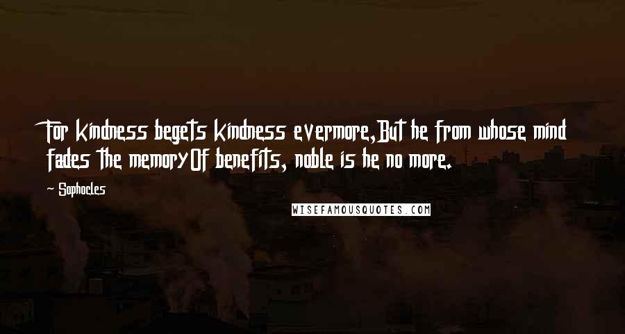 Sophocles Quotes: For kindness begets kindness evermore,But he from whose mind fades the memoryOf benefits, noble is he no more.