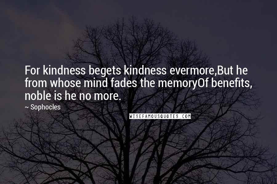 Sophocles Quotes: For kindness begets kindness evermore,But he from whose mind fades the memoryOf benefits, noble is he no more.