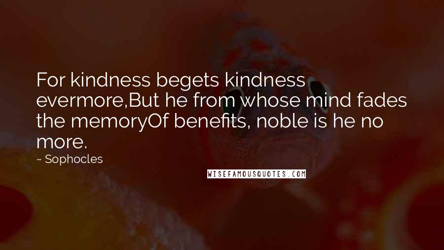 Sophocles Quotes: For kindness begets kindness evermore,But he from whose mind fades the memoryOf benefits, noble is he no more.