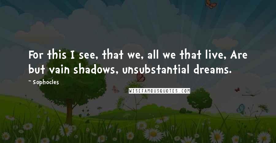 Sophocles Quotes: For this I see, that we, all we that live, Are but vain shadows, unsubstantial dreams.