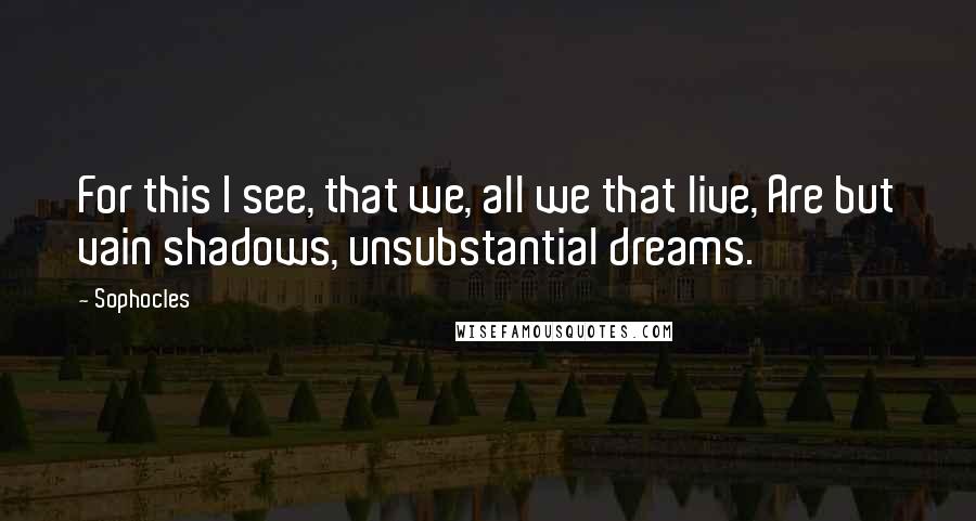 Sophocles Quotes: For this I see, that we, all we that live, Are but vain shadows, unsubstantial dreams.