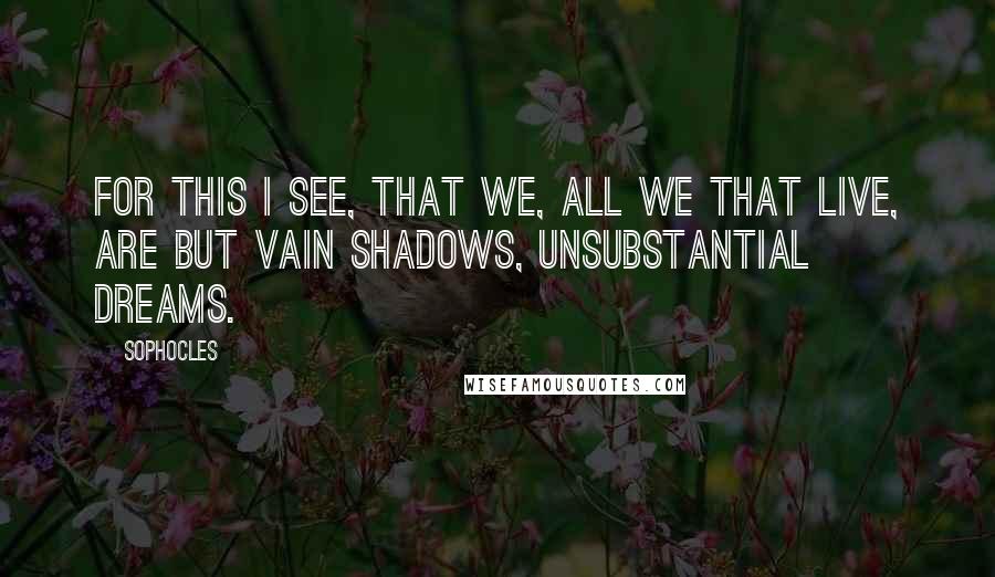 Sophocles Quotes: For this I see, that we, all we that live, Are but vain shadows, unsubstantial dreams.