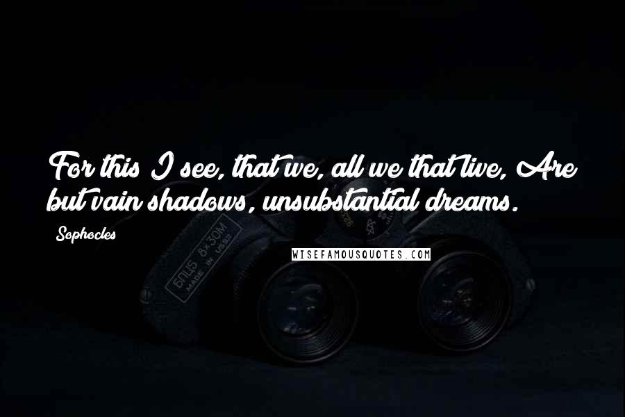 Sophocles Quotes: For this I see, that we, all we that live, Are but vain shadows, unsubstantial dreams.