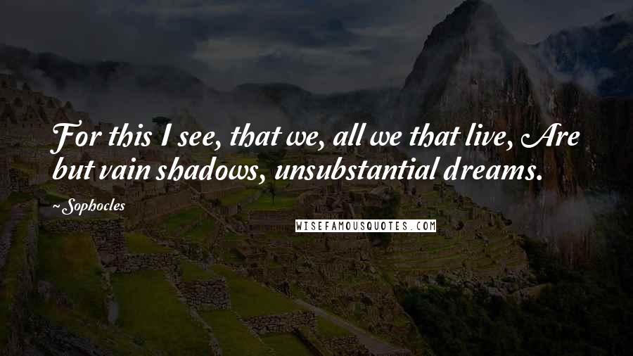 Sophocles Quotes: For this I see, that we, all we that live, Are but vain shadows, unsubstantial dreams.