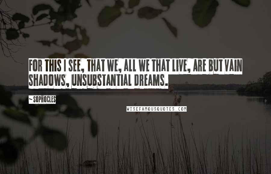 Sophocles Quotes: For this I see, that we, all we that live, Are but vain shadows, unsubstantial dreams.