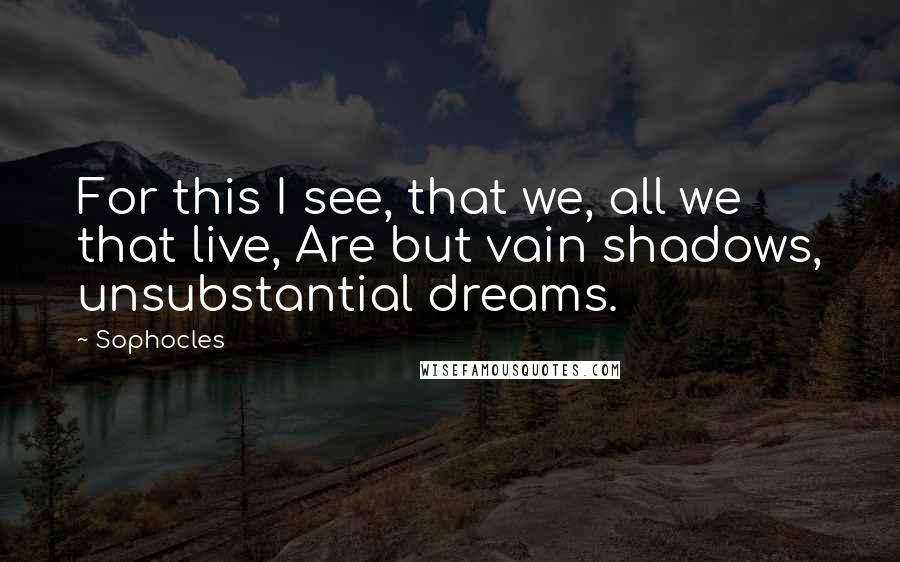 Sophocles Quotes: For this I see, that we, all we that live, Are but vain shadows, unsubstantial dreams.