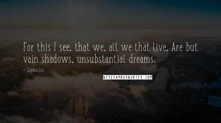 Sophocles Quotes: For this I see, that we, all we that live, Are but vain shadows, unsubstantial dreams.