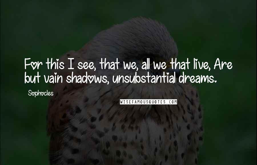 Sophocles Quotes: For this I see, that we, all we that live, Are but vain shadows, unsubstantial dreams.