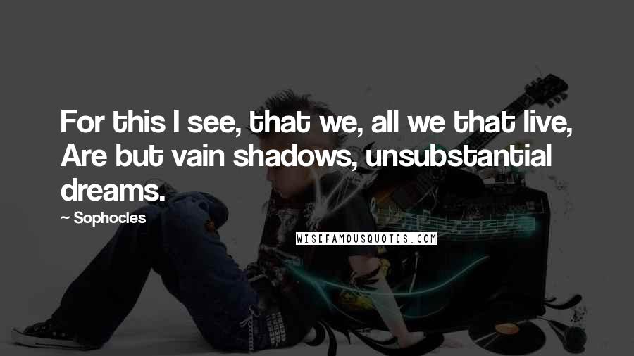 Sophocles Quotes: For this I see, that we, all we that live, Are but vain shadows, unsubstantial dreams.