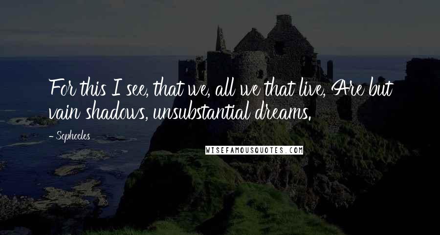 Sophocles Quotes: For this I see, that we, all we that live, Are but vain shadows, unsubstantial dreams.