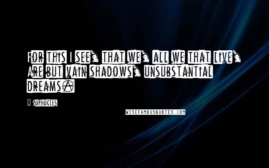 Sophocles Quotes: For this I see, that we, all we that live, Are but vain shadows, unsubstantial dreams.