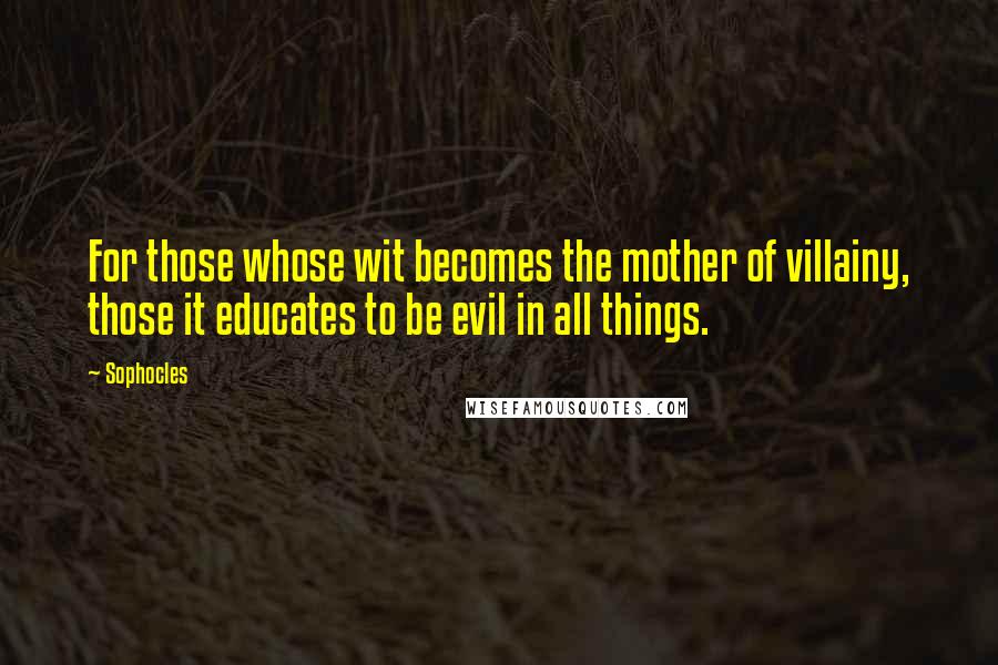 Sophocles Quotes: For those whose wit becomes the mother of villainy, those it educates to be evil in all things.