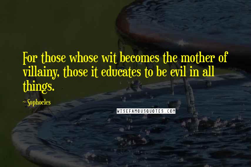 Sophocles Quotes: For those whose wit becomes the mother of villainy, those it educates to be evil in all things.
