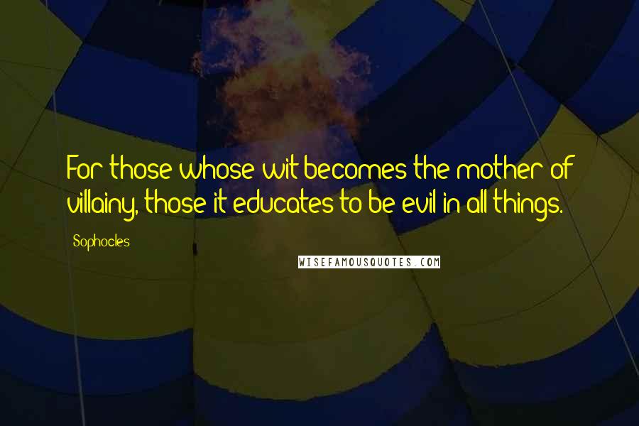 Sophocles Quotes: For those whose wit becomes the mother of villainy, those it educates to be evil in all things.