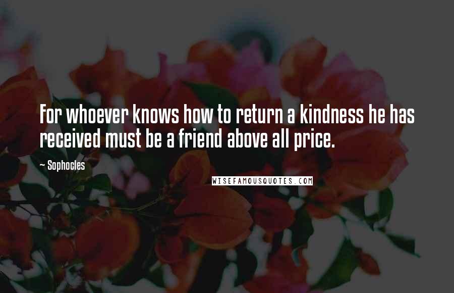 Sophocles Quotes: For whoever knows how to return a kindness he has received must be a friend above all price.