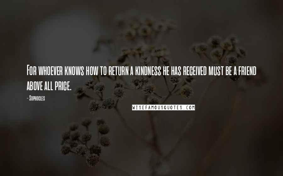 Sophocles Quotes: For whoever knows how to return a kindness he has received must be a friend above all price.